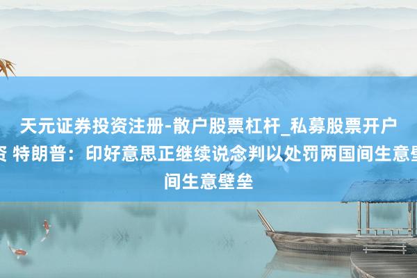 天元证券投资注册-散户股票杠杆_私募股票开户配资 特朗普：印好意思正继续说念判以处罚两国间生意壁垒