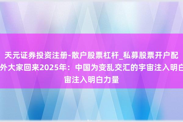 天元证券投资注册-散户股票杠杆_私募股票开户配资 中外大家回来2025年：中国为变乱交汇的宇宙注入明白力量
