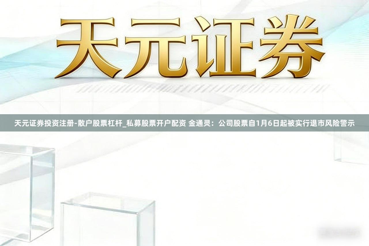 天元证券投资注册-散户股票杠杆_私募股票开户配资 金通灵：公司股票自1月6日起被实行退市风险警示