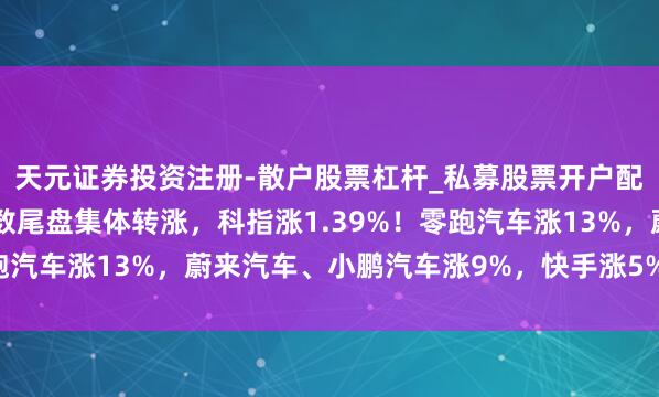 天元证券投资注册-散户股票杠杆_私募股票开户配资 港股收评：三大指数尾盘集体转涨，科指涨1.39%！零跑汽车涨13%，蔚来汽车、小鹏汽车涨9%，快手涨5%小米涨2%