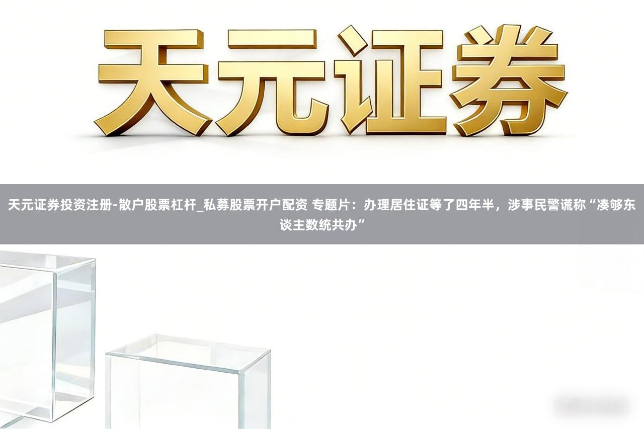 天元证券投资注册-散户股票杠杆_私募股票开户配资 专题片：办理居住证等了四年半，涉事民警谎称“凑够东谈主数统共办”