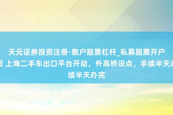 天元证券投资注册-散户股票杠杆_私募股票开户配资 上海二手车出口平台开动，外高桥设点，手续半天办完