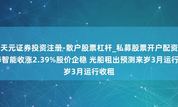 天元证券投资注册-散户股票杠杆_私募股票开户配资 大烨智能收涨2.39%股价企稳 光船租出预测来岁3月运行收租