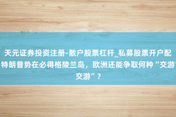 天元证券投资注册-散户股票杠杆_私募股票开户配资 特朗普势在必得格陵兰岛，欧洲还能争取何种“交游”？