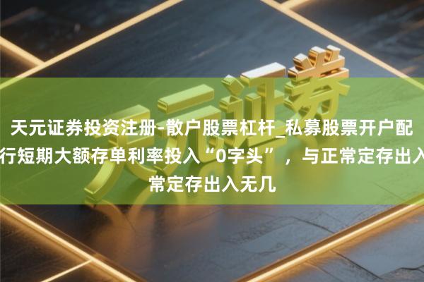 天元证券投资注册-散户股票杠杆_私募股票开户配资 银行短期大额存单利率投入“0字头” ，与正常定存出入无几