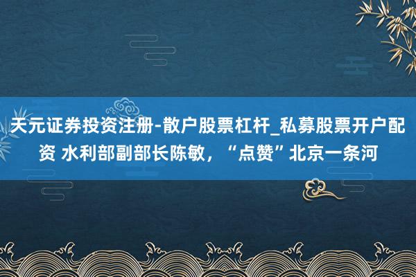 天元证券投资注册-散户股票杠杆_私募股票开户配资 水利部副部长陈敏，“点赞”北京一条河