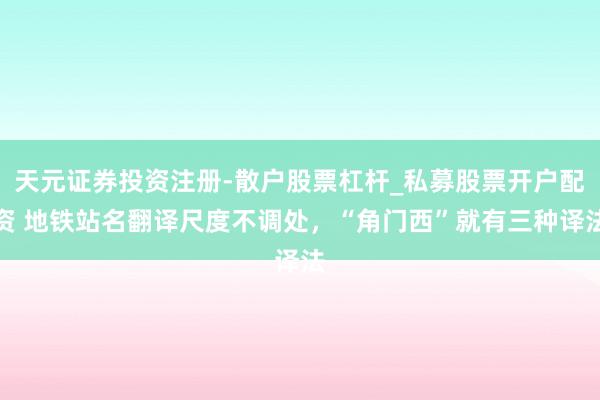 天元证券投资注册-散户股票杠杆_私募股票开户配资 地铁站名翻译尺度不调处,“角门西”就有三种译法