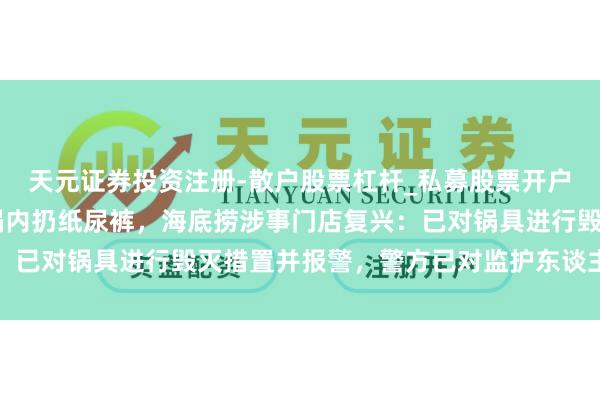 天元证券投资注册-散户股票杠杆_私募股票开户配资 江苏一小童往暖锅内扔纸尿裤,海底捞涉事门店复兴:已对锅具进行毁灭措置并报警,警方已对监护东谈主作出措置