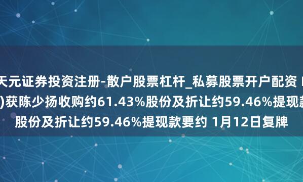 天元证券投资注册-散户股票杠杆_私募股票开户配资 LFG投资控股(03938)获陈少扬收购约61.43%股份及折让约59.46%提现款要约 1月12日复牌
