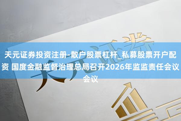 天元证券投资注册-散户股票杠杆_私募股票开户配资 国度金融监督治理总局召开2026年监监责任会议