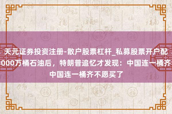 天元证券投资注册-散户股票杠杆_私募股票开户配资 明抢5000万桶石油后，特朗普追忆才发现：中国连一桶齐不愿买了