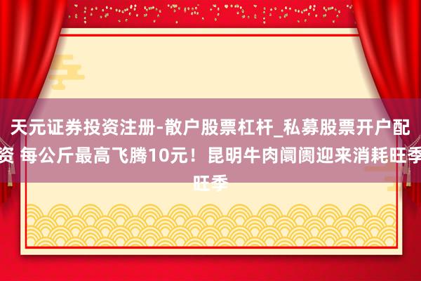 天元证券投资注册-散户股票杠杆_私募股票开户配资 每公斤最高飞腾10元！昆明牛肉阛阓迎来消耗旺季