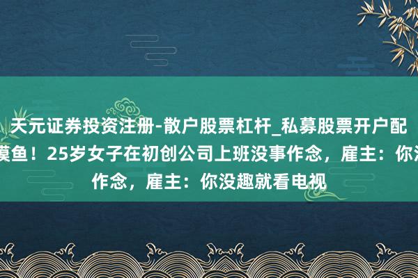 天元证券投资注册-散户股票杠杆_私募股票开户配资 光明正直摸鱼！25岁女子在初创公司上班没事作念，雇主：你没趣就看电视