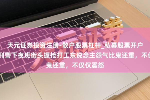 天元证券投资注册-散户股票杠杆_私募股票开户配资 女刑警下夜班街头握抢打工东说念主怨气比鬼还重，不仅仅震怒