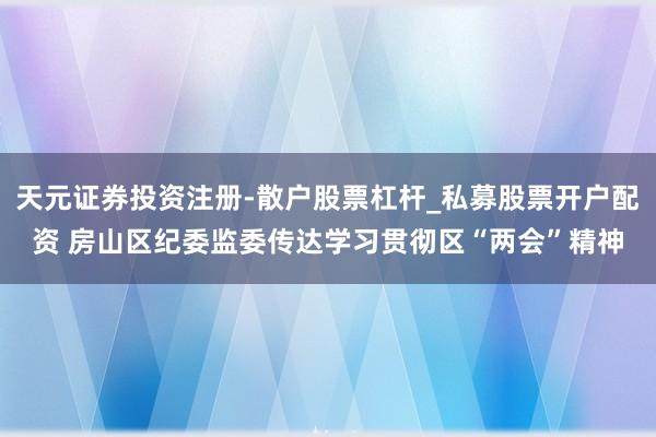 天元证券投资注册-散户股票杠杆_私募股票开户配资 房山区纪委监委传达学习贯彻区“两会”精神