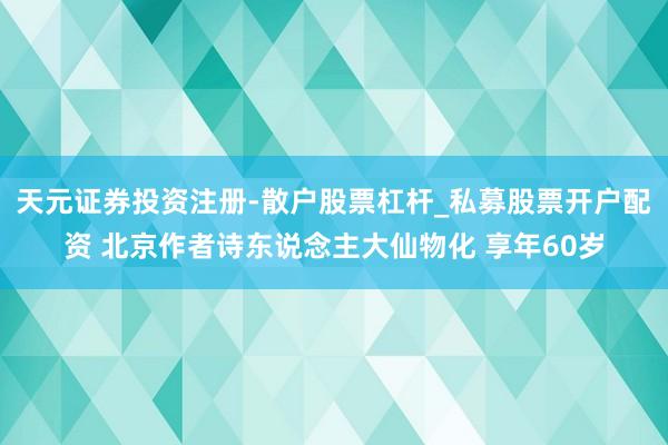 天元证券投资注册-散户股票杠杆_私募股票开户配资 北京作者诗东说念主大仙物化 享年60岁