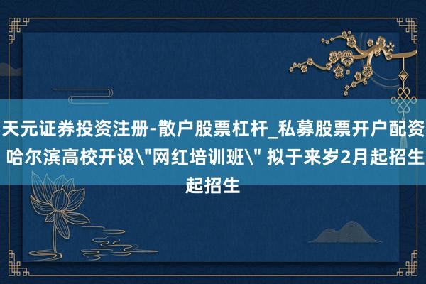 天元证券投资注册-散户股票杠杆_私募股票开户配资 哈尔滨高校开设＂网红培训班＂ 拟于来岁2月起招生