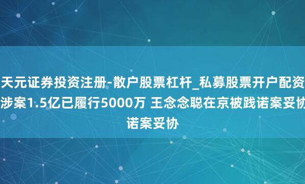 天元证券投资注册-散户股票杠杆_私募股票开户配资 涉案1.5亿已履行5000万 王念念聪在京被践诺案妥协