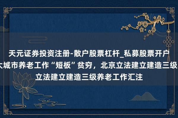 天元证券投资注册-散户股票杠杆_私募股票开户配资 责罚超大城市养老工作“短板”贫穷，北京立法建立建造三级养老工作汇注