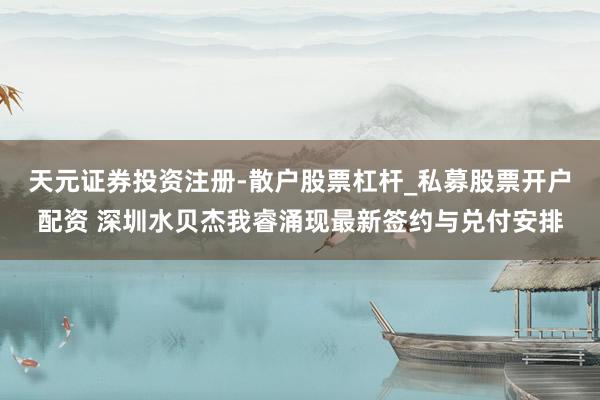 天元证券投资注册-散户股票杠杆_私募股票开户配资 深圳水贝杰我睿涌现最新签约与兑付安排