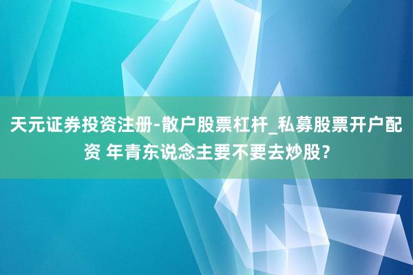 天元证券投资注册-散户股票杠杆_私募股票开户配资 年青东说念主要不要去炒股？