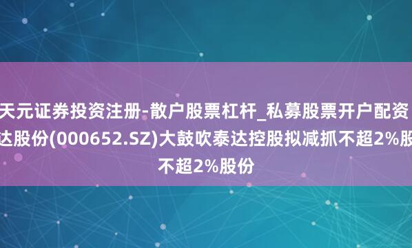 天元证券投资注册-散户股票杠杆_私募股票开户配资 泰达股份(000652.SZ)大鼓吹泰达控股拟减抓不超2%股份